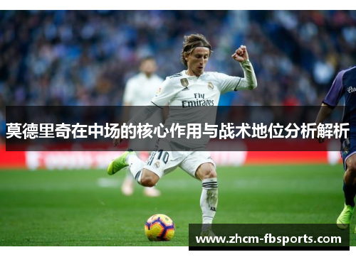 莫德里奇在中场的核心作用与战术地位分析解析